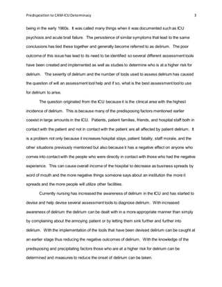 Predisposition to CAM-ICU Determinacy 3
being in the early 1960s. It was called many things when it was documented such as ICU
psychosis and acute brail failure. The persistence of similar symptoms that lead to the same
conclusions has tied these together and generally become referred to as delirium. The poor
outcome of this issue has lead to its need to be identified so several different assessment tools
have been created and implemented as well as studies to determine who is at a higher risk for
delirium. The severity of delirium and the number of tools used to assess delirium has caused
the question of will an assessment tool help and if so, what is the best assessment tool to use
for delirium to arise.
The question originated from the ICU because it is the clinical area with the highest
incidence of delirium. This is because many of the predisposing factors mentioned earlier
coexist in large amounts in the ICU. Patients, patient families, friends, and hospital staff both in
contact with the patient and not in contact with the patient are all affected by patient delirium. It
is a problem not only because it increases hospital stays, patient fatality, staff morale, and the
other situations previously mentioned but also because it has a negative effect on anyone who
comes into contact with the people who were directly in contact with those who had the negative
experience. This can cause overall income of the hospital to decrease as business spreads by
word of mouth and the more negative things someone says about an institution the more it
spreads and the more people will utilize other facilities.
Currently nursing has increased the awareness of delirium in the ICU and has started to
devise and help devise several assessment tools to diagnose delirium. With increased
awareness of delirium the delirium can be dealt with in a more appropriate manner than simply
by complaining about the annoying patient or by letting them sink further and further into
delirium. With the implementation of the tools that have been devised delirium can be caught at
an earlier stage thus reducing the negative outcomes of delirium. With the knowledge of the
predisposing and precipitating factors those who are at a higher risk for delirium can be
determined and measures to reduce the onset of delirium can be taken.
 