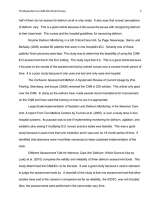 Predisposition to CAM-ICU Determinacy 5
half of them do not assess for delirium at all or only rarely. It also says that nurses' perceptions
of delirium vary. This is a good article because it discusses the issues with recognizing delirium
at their base level. The nurses and the hospital guidelines for assessing delirium.
Routine Delirium Monitoring in a UK Critical Care Unit, by Page, Navarange, Gama, and
McAuley (2009) studied 80 patients that were in one hospital's ICU. Seventy-one of these
patients' final outcomes were kept. The study was to determine the feasibility of using the CAM-
ICU assessment tool in the ICU setting. The study says that it is. This is a good article because
it focuses on the results of the assessment tool by trained nurses over a several month period of
time. It is a poor study because it only uses one tool and only uses one hospital.
The Confusion Assessment Method: A Systematic Review of Current Usage by Wei,
Fearing, Sternberg, and Inouye (2008) reviewed the CAM in 239 articles. This article only goes
over the CAM. In doing so the authors have made several recommendations for improvement
on the CAM and have said that training on how to use it is appropriate.
Large-Scale Implementation of Sedation and Delirium Monitoring in the Intensive Care
Unit: A report From Two Medical Centers by Truman et al. (2005) is over a study done in two
hospital systems. Its purpose was to see if implementing monitoring for delirium, agitation, and
sedation plus seeing if modifying ICU nurses' practice styles was feasible. This was a good
study because it used more than one institution and it was over an 18 month period of time. It
identified that observers were most likely necessary to keep sustained implementation of the
tools.
Different Assessment Tolls for Intensive Care Unit Delirium: Which Score to Use by
Luetz et al. (2010) compares the validity and reliability of three delirium assessment tools. This
study determined the CAM-ICU to be the best. It was a good study because it used a standard
to judge the assessment tools by. A downfall of the study is that one assessment tool that other
studies have said is the closest in comparison as far as reliability, the ICDSC, was not included.
Also, the assessments were performed in the same order very time.
 