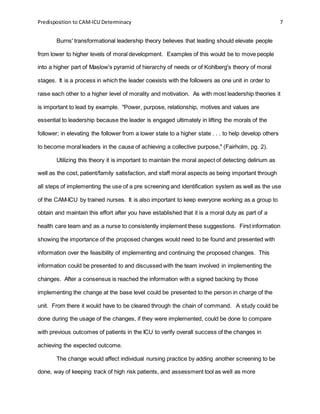 Predisposition to CAM-ICU Determinacy 7
Burns' transformational leadership theory believes that leading should elevate people
from lower to higher levels of moral development. Examples of this would be to move people
into a higher part of Maslow's pyramid of hierarchy of needs or of Kohlberg's theory of moral
stages. It is a process in which the leader coexists with the followers as one unit in order to
raise each other to a higher level of morality and motivation. As with most leadership theories it
is important to lead by example. "Power, purpose, relationship, motives and values are
essential to leadership because the leader is engaged ultimately in lifting the morals of the
follower; in elevating the follower from a lower state to a higher state . . . to help develop others
to become moral leaders in the cause of achieving a collective purpose," (Fairholm, pg. 2).
Utilizing this theory it is important to maintain the moral aspect of detecting delirium as
well as the cost, patient/family satisfaction, and staff moral aspects as being important through
all steps of implementing the use of a pre screening and identification system as well as the use
of the CAM-ICU by trained nurses. It is also important to keep everyone working as a group to
obtain and maintain this effort after you have established that it is a moral duty as part of a
health care team and as a nurse to consistently implement these suggestions. First information
showing the importance of the proposed changes would need to be found and presented with
information over the feasibility of implementing and continuing the proposed changes. This
information could be presented to and discussed with the team involved in implementing the
changes. After a consensus is reached the information with a signed backing by those
implementing the change at the base level could be presented to the person in charge of the
unit. From there it would have to be cleared through the chain of command. A study could be
done during the usage of the changes, if they were implemented, could be done to compare
with previous outcomes of patients in the ICU to verify overall success of the changes in
achieving the expected outcome.
The change would affect individual nursing practice by adding another screening to be
done, way of keeping track of high risk patients, and assessment tool as well as more
 