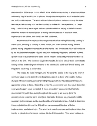 Predisposition to CAM-ICU Determinacy 8
documentation. Other ways it could affect it is that a better understanding of why some patients
act the way they do would come to light and through this some patients would be treated better
and staff morale may rise. The workload from individual patients on the nurse may decrease
because problems arising from the delirium may be avoided if it can be prevented or caught
early. The nurse may feel a higher sense of personal reward in helping to prevent or make
better one more issue that the patient is dealing with which results in an overall better
experience for the patient, their family, and their loved ones.
Implementation of the proposed changes may influence the organization by lowering its
overall costs, elevating its standing in public opinion, and by the workers dealing with the
patients having a heightened sense of duty and morale. The overall costs would be decreased
by the reduction of the hospital stay and resources needed by the patient. Elevation in public
opinion would be due to the overall better patient outcome achieved by the lower incidence of
delirium in the ICUs. The shortened stays in the hospital, the lower rates of those committed to
nursing homes, and the brighter demeanor of the patients and facility staff directly dealing with
the patients would help to achieve this.
The nurses, the nurse managers, and the rest of the people on the way up the chain of
command would need to be involved in this process as well as those who would be making
changes in the computer systems or providing the paperwork for the process and those who
appropriate funding to do so. Depending on how the assessments were done would depend on
what type of support would be needed. If it was a mandatory assessment that had to be
documented thoroughly then support would only be needed to get used to doing the
assessment and screening tool in order to do it correctly. Evidence based support would be
necessary for the manager and the team to get the change implemented. A study to determine
the current statistics of things that ICU delirium can cause could be done while the
implementation was being sought. This would be in order to compare post implementation data
in order to validate the change and continue it in the ICU in question. Time would be taken to
 