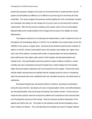 Predisposition to CAM-ICU Determinacy 9
present the proposed changes to the chain of command and then to implement them into the
system and all facilities are different so it is difficult to say how long of a time frame all of this
would take. The various stages of the process would be getting the unit's nursing team involved
and interested, then taking it to the manger and on up the chain of command until it could be
implemented. After this the process of setting up the system used in the unit would happen
followed finally by the implementation of the change and the study of it to validate its overall
effectiveness.
The endpoint would be for a screening to be implemented in order to determine who is at
the highest risk of developing delirium in the ICU, for an identifier to be implemented, and for the
CAM-ICU to be used on a regular basis. Outcomes to be achieved would be lower incidents of
delirium in the ICU, shorter overall patient stay in the hospital, lower fatality rate, higher home
return rate of the patients, increased staff morale, increased patient and family satisfaction,
lower staff burnout rate, higher public opinion of the hospital, and decreased patient and
hospital costs. Successful patient outcomes would be a lower incidence of delirium, a lower
mortality rate, less complications during the hospital stay, a faster release from the hospital,
higher family and patient satisfaction with care received from the hospital. Factors that would
indicate health care personnel are satisfied with the changes would be a lack of complaining
about the perceived extra work, satisfaction with over all patient outcomes, and verbal report of
satisfaction.
Decreased hospital stay, decreased incidence of delirium, decreased complications
during the stay at the ICU, decreased unit costs, increased patient, family, and staff satisfaction,
and decreased patient costs are all ways of knowing if the solution worked. Formal outcome
measures that could be used are surveys from patients and comparisons of pre and post data
over the expected outcomes of the change. Informal measures would be observation of the
patients and staff on the unit. The impact on the individual would be that the patients have a
lower incidence of delirium. This could decrease the workload and cause for happier patients
 