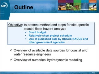 Page | 2
 Overview of available data sources for coastal and
water resource engineers
 Overview of numerical hydrodynamic modeling
Outline
Objective: to present method and steps for site-specific
coastal flood hazard analysis
• Small budget
• Relatively short project schedule
• Use of published data by USACE NACCS and
other government agencies
 