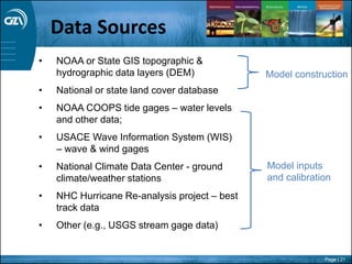 Page | 21
• NOAA or State GIS topographic &
hydrographic data layers (DEM)
• National or state land cover database
• NOAA COOPS tide gages – water levels
and other data;
• USACE Wave Information System (WIS)
– wave & wind gages
• National Climate Data Center - ground
climate/weather stations
• NHC Hurricane Re-analysis project – best
track data
• Other (e.g., USGS stream gage data)
Model inputs
and calibration
Model construction
Data Sources
 