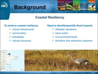Page | 4
Background
Need to identify/quantify flood hazards:
 stillwater elevations
 wave action
 environmental loads
 shoreline and nearshore response
To achieve coastal resiliency:
 critical infrastructure
 communities
 biohabitats
 natural resources
Coastal Resiliency
 