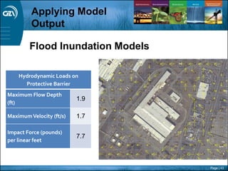 Page | 43
Flood Inundation Models
Hydrodynamic Loads on
Protective Barrier
Maximum Flow Depth
(ft)
1.9
MaximumVelocity (ft/s) 1.7
Impact Force (pounds)
per linear feet
7.7
Applying Model
Output
 