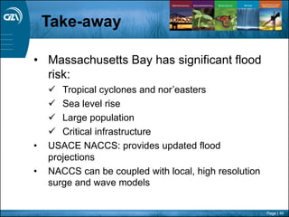 Page | 46
Take-away
• Massachusetts Bay has significant flood
risk:
 Tropical cyclones and nor’easters
 Sea level rise
 Large population
 Critical infrastructure
• USACE NACCS: provides updated flood
projections
• NACCS can be coupled with local, high resolution
surge and wave models
 