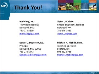 Page | 47
Bin Wang, P.E.
Technical Specialist
Norwood, MA
781-278-5809
Bin.Wang@gza.com
Daniel C. Stapleton, P.E.
Principal
Norwood, MA 02062
781-278-5743
Daniel.Stapleton@gza.com
Tianyi Liu, Ph.D.
Coastal Engineer Specialist
Norwood, MA
781-278-3819
Tianyi.Liu@gza.com
Michael A. Mobile, Ph.D.
Technical Specialist
Bedford, NH
603-232-8738
Michael.Mobile@gza.com
Thank You!
 