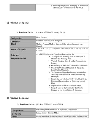  Planning the project, managing & motivation
of team & Co-ordination with NBPDCL
2) Previous Company:
 Previous Period: ( 16 March 2011 to 31 January 2015 )
Designation
Field Engineer
Company
Feedback Infra Pvt. Ltd. Gurgaon
Client Madhya Pradesh Madhya Kshetra Vidut Vitran Company Ltd.
Bhopal
Name of Project
F.S.P. & R.G.G.V.Y. Project for Execution of 33/11 Kv S/s, 33 & 11
Kv Line
Role and
Responsibilities
As a Field Engineer of Consultant Responsible for:
 To Prepare the Working Plan of contractor &
Monitor the Working Plan.
 Visit all Working Sites & Make Comments on
Report.
 GPS Survey of 33 & 11 Kv Line with contractor.
 Check the Quality of Materials & Reject the
Poor Quality Materials.
 To Ensure the Major Equipments are stored at
Working Sites are Safe & Protected from any
Damaged.
 Ensure the Layout of 33/11 Kv S/s, 33 & 11 Kv
Line must be According to Approved Layout
Plan.
 Supervise the Work in Execution Period.
 Give ok Card to the Contractor that Works
Execute as per Specification & Drawing.
3) Previous Company:
 Previous Period: ( 01 Nov. 2010 to 15 March 2011 )
Designation
Service Engineer (Electrical & Hydraulic , Mechanical )
Company
Surana Motors Bhopal (M.P.)
Client L&T Case New Holland Construction Equipment India Private
 