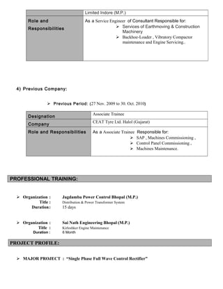 Limited Indore (M.P.)
Role and
Responsibilities
As a Service Engineer of Consultant Responsible for:
 Services of Earthmoving & Construction
Machinery
 Backhoe-Loader , Vibratory Compactor
maintenance and Engine Servicing..
4) Previous Company:
 Previous Period: (27 Nov. 2009 to 30. Oct. 2010)
Designation
Associate Trainee
Company
CEAT Tyre Ltd. Halol (Gujarat)
Role and Responsibilities As a Associate Trainee Responsible for:
 SAP , Machines Commissioning ,
 Control Panel Commissioning ,
 Machines Maintenance.
PROFESSIONAL TRAINING:
 Organization : Jagdamba Power Control Bhopal (M.P.)
Title : Distribution & Power Transformer System
Duration: 15 days
 Organization : Sai Nath Engineering Bhopal (M.P.)
Title : Kirloshker Engine Maintenance
Duration : 6 Month
PROJECT PROFILE:
 MAJOR PROJECT : “Single Phase Full Wave Control Rectifier”
 