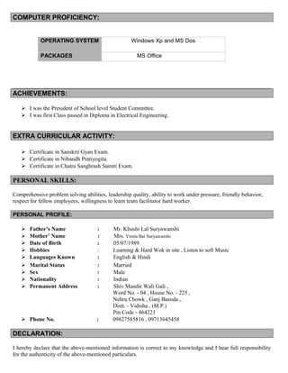 COMPUTER PROFICIENCY:
OPERATING SYSTEM Windows Xp and MS Dos
PACKAGES MS Office
ACHIEVEMENTS:
 I was the President of School level Student Committee.
 I was first Class passed in Diploma in Electrical Engineering.
EXTRA CURRICULAR ACTIVITY:
 Certificate in Sanskrit Gyan Exam.
 Certificate in Nibandh Pratiyogita.
 Certificate in Chatra Sanghrash Samiti Exam.
PERSONAL SKILLS:
Comprehensive problem solving abilities, leadership quality, ability to work under pressure, friendly behavior,
respect for fellow employees, willingness to learn team facilitator hard worker.
PERSONAL PROFILE:
 Father’s Name : Mr. Khushi Lal Suryawanshi
 Mother’ Name : Mrs. Vimla Bai Suryawanshi
 Date of Birth : 05/07/1989
 Hobbies : Learning & Hard Wok in site , Listen to soft Music
 Languages Known : English & Hindi
 Marital Status : Married
 Sex : Male
 Nationality : Indian
 Permanent Address : Shiv Mandir Wali Gali ,
Word No. - 04 , House No. - 225 ,
Nehru Chowk , Ganj Basoda ,
Distt. - Vidisha , (M.P.)
Pin Code - 464221
 Phone No. : 09827585816 , 09713645458
DECLARATION:
I hereby declare that the above-mentioned information is correct to my knowledge and I bear full responsibility
for the authenticity of the above-mentioned particulars.
 