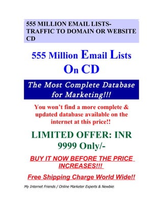 555 MILLION EMAIL LISTS-
 TRAFFIC TO DOMAIN OR WEBSITE
 CD

    555 Million Email Lists
                       On CD
  The Most Complete Database
       for Marketing!!!
      You won’t find a more complete &
      updated database available on the
           internet at this price!!

    LIMITED OFFER: INR
         9999 Only/-
   BUY IT NOW BEFORE THE PRICE
           INCREASES!!!
  Free Shipping Charge World Wide!!
My Internet Friends / Online Marketer Experts & Newbie:
 