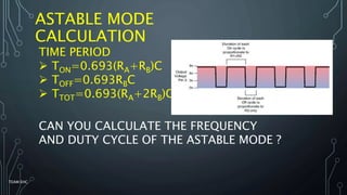 ASTABLE MODE
CALCULATION
TIME PERIOD
 TON=0.693(RA+RB)C
 TOFF=0.693RBC
 TTOT=0.693(RA+2RB)C
CAN YOU CALCULATE THE FREQUENCY
AND DUTY CYCLE OF THE ASTABLE MODE ?
TEAM EHC
 
