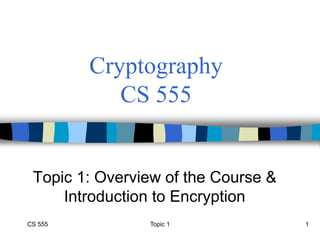 CS 555 Topic 1 1
Cryptography
CS 555
Topic 1: Overview of the Course &
Introduction to Encryption
 