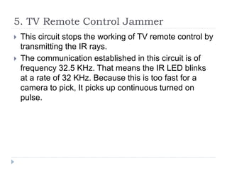 5. TV Remote Control Jammer
 This circuit stops the working of TV remote control by
transmitting the IR rays.
 The communication established in this circuit is of
frequency 32.5 KHz. That means the IR LED blinks
at a rate of 32 KHz. Because this is too fast for a
camera to pick, It picks up continuous turned on
pulse.
 