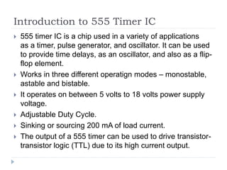 Introduction to 555 Timer IC
 555 timer IC is a chip used in a variety of applications
as a timer, pulse generator, and oscillator. It can be used
to provide time delays, as an oscillator, and also as a flip-
flop element.
 Works in three different operatign modes – monostable,
astable and bistable.
 It operates on between 5 volts to 18 volts power supply
voltage.
 Adjustable Duty Cycle.
 Sinking or sourcing 200 mA of load current.
 The output of a 555 timer can be used to drive transistor-
transistor logic (TTL) due to its high current output.
 
