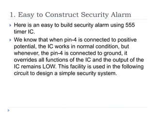 1. Easy to Construct Security Alarm
 Here is an easy to build security alarm using 555
timer IC.
 We know that when pin-4 is connected to positive
potential, the IC works in normal condition, but
whenever, the pin-4 is connected to ground, it
overrides all functions of the IC and the output of the
IC remains LOW. This facility is used in the following
circuit to design a simple security system.
 