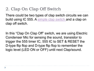 2. Clap On Clap Off Switch
There could be two types of clap switch circuits we can
build using IC 555. A simple clap switch and a clap on
clap off switch.
In this “Clap On Clap Off” switch, we are using Electric
Condenser Mic for sensing the sound, transistor to
trigger the 555 timer IC, 555 IC to SET & RESET the
D-type flip flop and D-type flip flop to remember the
logic level (LED ON or OFF) until next Clap/sound.
 