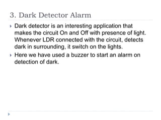 3. Dark Detector Alarm
 Dark detector is an interesting application that
makes the circuit On and Off with presence of light.
Whenever LDR connected with the circuit, detects
dark in surrounding, it switch on the lights.
 Here we have used a buzzer to start an alarm on
detection of dark.
 
