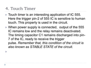 4. Touch Timer
 Touch timer is an interesting application of IC 555.
Here the trigger pin-2 of 555 IC is sensitive to human
touch. This property is used in the circuit.
 When power supply is connected, output of the 555
IC remains low and the relay remains deactivated.
The timing capacitor C1 remains discharged into pin-
7 of the IC, ready to receive the trigger
pulse. Remember that, this condition of the circuit is
also known as STABLE STATE of the circuit.

 