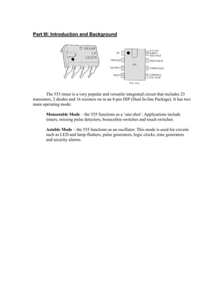 Part III: Introduction and Background




        The 555 timer is a very popular and versatile integrated circuit that includes 23
transisters, 2 diodes and 16 resisters on in an 8-pin DIP (Dual In-line Package). It has two
main operating mode:

       Monostable Mode – the 555 functions as a ‘one-shot’. Applications include
       timers, missing pulse detectors, bouncefree switches and touch switches.

       Astable Mode – the 555 functions as an oscillator. This mode is used for circuits
       such as LED and lamp flashers, pulse generators, logic clocks, tone generators
       and security alarms.
 