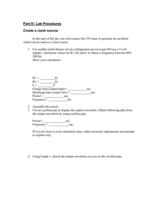 Part IV: Lab Procedures

Create a clock source

       In this part of the lab, you will connect the 555 timer to generate an oscillator
which can be used as a clock source.

   1. Use astable multivibrator circuit configuration given in part III (use a 5-volt
      supply) , determine values for R1, R2 and C to obtain a frequency between 400-
      500 Hz.
      Show your calculation.




       R1 = __________Ω
       R2 = __________Ω
       C = __________F
       Charge time (output high) = ____________sec.
       Discharge time (output low) = _____________sec.
       Period = _____________sec.
       Frequency = ____________Hz.

   2. Assemble the circuit.
   3. Use an oscilloscope to display the output waveform. Obtain following data from
      the output waveform by using oscilloscope.

       Period = ______________sec.
       Frequency = _____________sec.

       If it is not close to your calculated value, make necessary adjustments and attempt
       to explain why.




   4. Using Graph 1, sketch the output waveform you see on the oscilloscope.
 