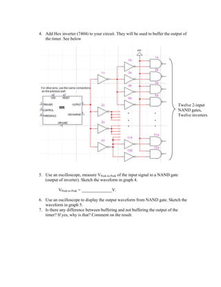 4. Add Hex inverter (7404) to your circuit. They will be used to buffer the output of
   the timer. See below




                                                                                   Twelve 2-input
                                                                                   NAND gates,
                                                                                   Twelve inverters




5. Use an oscilloscope, measure VPeak-to-Peak of the input signal to a NAND gate
   (output of inverter). Sketch the waveform in graph 4.

           VPeak-to-Peak = ______________V.

6. Use an oscilloscope to display the output waveform from NAND gate. Sketch the
   waveform in graph 5.
7. Is there any difference between buffering and not buffering the output of the
   timer? If yes, why is that? Comment on the result.
 