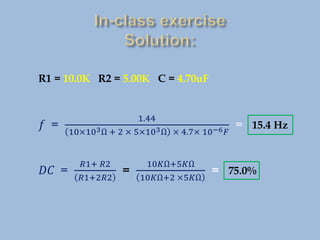 R1 = 10.0K R2 = 5.00K C = 4.70uF
𝑓 =
1.44
10×103Ω + 2 × 5×103Ω × 4.7× 10−6𝐹
= 15.4 Hz
𝐷𝐶 =
𝑅1+ 𝑅2
𝑅1+2𝑅2
=
10𝐾Ω+5𝐾Ω
10𝐾Ω+2 ×5𝐾Ω
= 75.0%
 