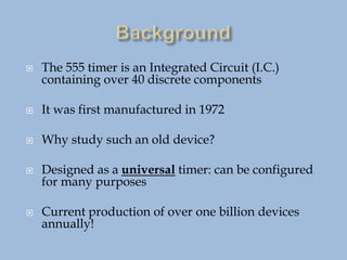  The 555 timer is an Integrated Circuit (I.C.)
containing over 40 discrete components
 It was first manufactured in 1972
 Why study such an old device?
 Designed as a universal timer: can be configured
for many purposes
 Current production of over one billion devices
annually!
 