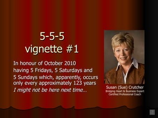 5-5-5 vignette #1 In honour of October 2010 having 5 Fridays, 5 Saturdays and 5 Sundays which, apparently, occurs only every approximately 123 years I might not be here next time… Susan (Sue) Crutcher Bridging Heart & Business Expert Certified Professional Coach 