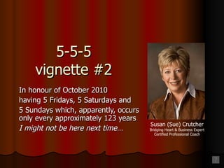 5-5-5 vignette #2 In honour of October 2010 having 5 Fridays, 5 Saturdays and 5 Sundays which, apparently, occurs only every approximately 123 years I might not be here next time… Susan (Sue) Crutcher Bridging Heart & Business Expert Certified Professional Coach 