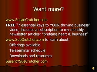 Want more? www.SusanCrutcher.com FREE  “7 essential keys to YOUR thriving business” video; includes a subscription to my monthly newsletter articles: “bridging heart & business” www.SueCrutcher.com  to learn about: Offerings available Teleseminar schedule Downloads and resources [email_address]   