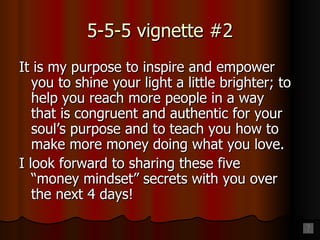 5-5-5 vignette #2 It is my purpose to inspire and empower you to shine your light a little brighter; to help you reach more people in a way that is congruent and authentic for your soul’s purpose and to teach you how to make more money doing what you love. I look forward to sharing these five  “money mindset” secrets with you over the next 4 days! 