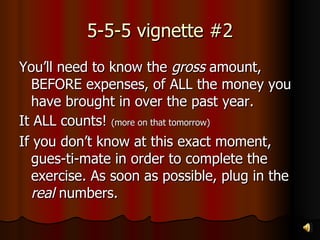 5-5-5 vignette #2 You’ll need to know the  gross  amount, BEFORE expenses, of ALL the money you have brought in over the past year. It ALL counts!  (more on that tomorrow) If you don’t know at this exact moment, gues-ti-mate in order to complete the exercise. As soon as possible, plug in the  real  numbers. 