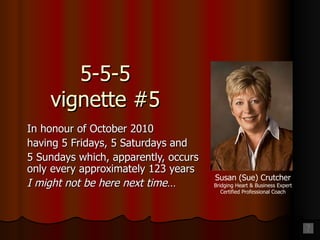 5-5-5 vignette #5 In honour of October 2010 having 5 Fridays, 5 Saturdays and 5 Sundays which, apparently, occurs only every approximately 123 years I might not be here next time… Susan (Sue) Crutcher Bridging Heart & Business Expert Certified Professional Coach 