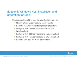 Module 5: Windows Host Installation and
       Integration for Block
                   Upon completion of this module, you should be able to:
                     • Identify Windows connectivity requirements
                     • Describe the Windows data alignment procedure
                     • Configure VNX Fibre Channel connections to a
                       Windows host
                     • Configure VNX iSCSI connections to a Windows host
                     • Configure VNX FCoE connections to a Windows host
                     • Describe VNX best practices for Windows




Copyright © 2011 EMC Corporation. All Rights Reserved.       Windows Host Installation and Integration for Block   1
 