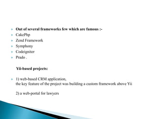    Out of several frameworks few which are famous :-
   CakePhp
   Zend Framework
   Symphony
   Codeigniter
   Prado .

    Yii-based projects:

   1) web-based CRM application,
    the key feature of the project was building a custom framework above Yii

    2) a web-portal for lawyers
 