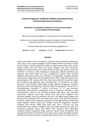 PHARMACY: Jurnal Farmasi Indonesia p-ISSN 1693-3591
(Pharmaceutical Journal of Indonesia) e-ISSN 2579-910X
Vol.16 No. 02 Desember 2019:372-385
372
Evaluasi Penggunaan Antibiotik Profilaksis pada Operasi Sesar
di Rumah Sakit Swasta Purwokerto
Evaluation of Prophylactic Antibiotic Use for Cesarean Section
In a Purwokerto Private Hospital
Much Ilham Novalisa Aji Wibowo*, Tyas Dwi Utamiasih, Dina Ratna Juwita
Fakultas Farmasi, Universitas Muhammadiyah Purwokerto, Jl. Raya Dukuhwaluh,
Dukuhwaluh, Kembaran, Purwokerto 53182, Indonesia
*Corresponding author email: aji.wibowo.ump@gmail.com
Received 1-10-2019 Accepted 11-12-2019 Available online 30-12-2019
ABSTRAK
Kondisi pembedahan sesar memungkinkan terjadinya infeksi pada lokasi pembedahan,
tetapi secara umum terjadi peningkatan jumlah tindakan bedah sesar bahkan menjadi
tren di Indonesia. Dampak negatif dari tindakan ini adalah adanya resiko infeksi setelah
tindakan bedah sesar yaitu infeksi luka operasi. Berbagai studi telah menemukan
penggunaan antibiotik pada pasien bedah sering kali tidak sesuai dengan standarnya.
Penelitian ini bertujuan untuk mengevaluasi penggunaan antibiotik profilaksis yang
digunakan pada pasien bedah sesar dan mengobservasi outcome terapi antibiotik
profilaksis pada pasien bedah sesar. Penelitian ini menggunakan rancangan deskriptif
observasional menggunakan data retrospektif berupa rekam medik pasien bedah sesar
periode Agustus 2016 – Agustus 2018. Data diolah secara deskriptif nonanalitik meliputi
jenis antibiotik yang digunakan, dosis yang digunakan, rute pemberian, dan waktu
pemberian. Hasil penelitian dibandingkan dengan pedoman penggunaan antibiotik,
Caesarean Section and Prophylactic Antibiotics 2014, Farmakologi dan Terapi Edisi VI,
Pharmacotherapy Handbook 9th
Edition, Formularium RS “X” yang kemudian
dikuantifikasi kesesuaiannya menggunakan rumus % kesesuaian. Penelitian ini juga
mendeskripsikan outcome terapi antibiotik profilaksis pada pasien. Hasil penelitian
menemukan mayoritas pasien pada rentang umur ideal untuk mengalami masa
kehamilan (88,36%), lama hari perawatan rata-rata 4 hari (48%) dengan kategori luka
jahit bersih dan kering (96,12%), serta 100% status keluar rumah sakit dalam keadaan
membaik. Terdapat 29 jenis diagnosis pada pasien dan tertinggi pada kasus bedah sesar
adalah diagnosis ketuban pecah dini. Terdapat kesesuaian penggunaan antibiotik
profilaksis pada literatur PPAPC 2016 tetapi tidak sesuai 3 literatur lain yang
menyebutkan obat cefazolin. Penggunan dosis dan waktu pemberian AB pada RS X
berdasarkan pedoman terbaru pada PPAPC 2016. Walaupun tidak sepenuhnya
mengikuti pedoman pengobatan tetapi mayoritas outcome terapi menunjukkan hasil
yang baik berdasarkan nilai leukosit dan suhu tubuh pasien. Dapat disimpulkan terdapat
ketidaksesuaian dengan pedoman yang digunakan pada penelitian ini, tetapi aspek rute
 