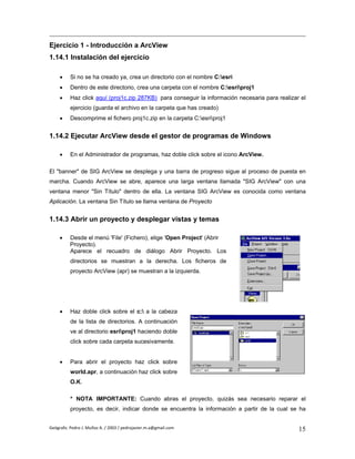 Ejercicio 1 - Introducción a ArcView
1.14.1 Instalación del ejercicio

     •    Si no se ha creado ya, crea un directorio con el nombre C:esri
     •    Dentro de este directorio, crea una carpeta con el nombre C:esriproj1
     •    Haz click aquí (proj1c.zip 287KB) para conseguir la información necesaria para realizar el
          ejercicio (guarda el archivo en la carpeta que has creado)
     •    Descomprime el fichero proj1c.zip en la carpeta C:esriproj1


1.14.2 Ejecutar ArcView desde el gestor de programas de Windows

     •    En el Administrador de programas, haz doble click sobre el icono ArcView.

El "banner" de SIG ArcView se desplega y una barra de progreso sigue al proceso de puesta en
marcha. Cuando ArcView se abre, aparece una larga ventana llamada "SIG ArcView" con una
ventana menor "Sin Título" dentro de ella. La ventana SIG ArcView es conocida como ventana
Aplicación. La ventana Sin Título se llama ventana de Proyecto


1.14.3 Abrir un proyecto y desplegar vistas y temas

     •    Desde el menú 'File' (Fichero), elige 'Open Project' (Abrir
          Proyecto).
          Aparece el recuadro de diálogo Abrir Proyecto. Los
          directorios se muestran a la derecha. Los ficheros de
          proyecto ArcView (apr) se muestran a la izquierda.




     •    Haz doble click sobre el c: a la cabeza
          de la lista de directorios. A continuación
          ve al directorio esriproj1 haciendo doble
          click sobre cada carpeta sucesivamente.


     •    Para abrir el proyecto haz click sobre
          world.apr, a continuación haz click sobre
          O.K.

          * NOTA IMPORTANTE: Cuando abras el proyecto, quizás sea necesario reparar el
          proyecto, es decir, indicar donde se encuentra la información a partir de la cual se ha


Geógrafo. Pedro J. Muñoz A. / 2003 / pedrojavier.m.a@gmail.com                                   15
 