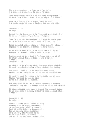 Din grele stramtorari, o Doar harul Tau ceresc
M-a scos si m-a-ntarit, o Sa pot sa-Ti cant.
Cand eram zdrobit pe cale o Si cand toti m-au parasit,
Tu mi-ai fost a mea salvare, o Tu, cu fapta, m-ai iubit.
Mana Ta a fost cu mine, o Pretutindeni in nevoi;
M-a condus mereu cu bine, o Dandu-mi iar sperante noi.

Cantarea nr. 27
Re major
Domnul vietii, Domnul meu o /: Fii-n veci glorificat--! :/
Si sa nu uit coroana Ta, o Du-ma la Golgota!
Cor: Ca sa nu uit de Ghetsimani o Si nici de agonia grea,
/: Ca sa nu uit iubirea Ta, o Du-ma la Golgota! :/
Langa mormantul unde-ai stat, o /: Cand altii Te jeleau, :/
Ingerii Tai au coborat, o Somnul, ei Ti-l pazeau.
Si ca Maria-n zori de zi, o /: Sa vin 'naintea Ta; :/
Arata-mi Tu, mormantul gol; o Du-ma la Golgota!
Doamne, ajuta-ma sa-mi port o /: Crucea mea zi de zi :/
Si chiar paharul Tau sa-l beau, o Gata a suferi.
- Amin -
Cantarea nr. 28
De cand eu Te-am aflat pe Tine, o Ma simt asa de fericit!
Si cand vin valurile grele, o Tu ma ridici, Isus iubit.
Vin valurile fara mila o Si izbesc in mine mereu;
Atunci Te simt, Isuse dulce, o Caci vii la capataiul meu.
Si cand imi vezi fata udata o De lacrimile care-mi curg,
Atunci Tu plangi in rand cu mine
Si-mi zici incet ca vii curand.
Aud doar vocea Ta de Tata o Care-mi vorbeste ne'ncetat:
 Vegheaza fiica mea, fii treaza o Caci in curand s-a terminat!
Si atunci durerea ce-ai avut-o o Aicea jos pe-acest pamant
Se va transforma-n bucurie, o Cand vei veni in cerul sfant."
- Amin -

Cantarea nr. 29
Do major
Domnul a creat: pasari, flori si crang
Si-acei crini ce frumos infloresc;
Ce parfum minunat Domnul a presarat!
Cand il sorbi, indata te inveselesti;
Iat-un ghiocel, creste-ncetinel;
De-l intrebi, iti va spune si el
De-al sau Creator Atotziditor
Cum si lui i-a dat Domnul viata la fel.
 