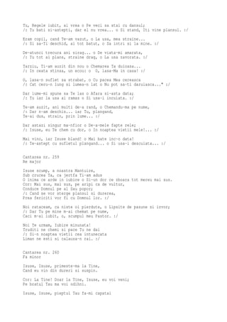 Tu, Regele iubit, ai vrea o Pe veci sa stai cu dansul;
/: Tu bati si-astepti, dar el nu vrea... o Si stand, Iti vine plansul. :/
Eram copil, cand Te-am vazut, o La usa, mea straine...
/: Si sa-Ti deschid, ai tot batut, o Sa intri si la mine. :/
De-atunci trecura ani sirag... o De viata-mi amarata,
/: Tu tot ai plans, straine drag, o La usa zavorata. :/
Tarziu, Ti-am auzit din nou o Chemarea Ta duioasa...
/: In ceata stinsa, un ecou: o O, lasa-Ma in casa! :/
O, lasa-n suflet sa strabat, o Cu pacea Mea cereasca
/: Cat ceru-n lung si lumea-n lat o Nu pot sa-ti daruiasca..." :/
Dar lume-mi spune sa Te las o Afara si-asta data;
/: Tu iar la usa ai ramas o Si usa-i incuiata. :/
Te-am auzit, ani multi de-a rand, o Chemandu-ma pe nume,
/: Dar n-am deschis... iar Tu, plangand,
Te-ai dus, strain, prin lume... :/
Dar astazi singur ma-nfior o De-a-mele fapte rele;
/: Isuse, eu Te chem cu dor, o In noaptea vietii mele!... :/
Mai vino, iar Isuse bland! o Mai bate inc-o data!
/: Te-astept cu sufletul plangand... o Si usa-i descuiata... :/

Cantarea nr. 259
Re major
Isuse scump, a noastra Mantuire,
Sub crucea Ta, ca jertfa Ti-am adus
O inima ce arde in iubire o Si-un dor ce zboara tot mereu mai sus.
Cor: Mai sus, mai sus, pe aripi ca de vultur,
Conduce Domnul pe al Sau popor;
/: Cand se vor sterge plansul si durerea,
Prea fericiti vor fi cu Domnul lor. :/
Noi rataceam, ca niste oi pierdute, o Lipsite de pasune si izvor;
/: Dar Tu pe mine m-ai chemat pe nume,
Caci m-ai iubit, o, scumpul meu Pastor. :/
Noi Te urmam, Iubire minunata!
Truditi ne chemi si pace Tu ne dai
/: Si-n noaptea vietii cea intunecata
Liman ne esti si calauza-n rai. :/

Cantarea nr. 260
Fa minor
Isuse, Isuse, primeste-ma la Tine,
Cand eu vin din dureri si suspin.
Cor: La Tine! Doar la Tine, Isuse, eu voi veni;
Pe bratul Tau ma voi odihni.
Isuse, Isuse, pieptul Tau fa-mi capatai
 