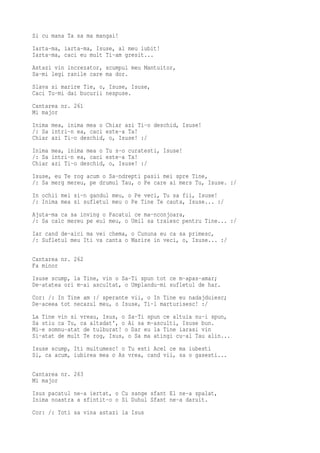 Si cu mana Ta sa ma mangai!
Iarta-ma, iarta-ma, Isuse, al meu iubit!
Iarta-ma, caci eu mult Ti-am gresit...
Astazi vin increzator, scumpul meu Mantuitor,
Sa-mi legi ranile care ma dor.
Slava si marire Tie, o, Isuse, Isuse,
Caci Tu-mi dai bucurii nespuse.
Cantarea nr. 261
Mi major
Inima mea, inima mea o Chiar azi Ti-o deschid, Isuse!
/: Sa intri-n ea, caci este-a Ta!
Chiar azi Ti-o deschid, o, Isuse! :/
Inima mea, inima mea o Tu s-o curatesti, Isuse!
/: Sa intri-n ea, caci este-a Ta!
Chiar azi Ti-o deschid, o, Isuse! :/
Isuse, eu Te rog acum o Sa-ndrepti pasii mei spre Tine,
/: Sa merg mereu, pe drumul Tau, o Pe care ai mers Tu, Isuse. :/
In ochii mei si-n gandul meu, o Pe veci, Tu sa fii, Isuse!
/: Inima mea si sufletul meu o Pe Tine Te cauta, Isuse... :/
Ajuta-ma ca sa inving o Pacatul ce ma-nconjoara,
/: Sa calc mereu pe eul meu, o Umil sa traiesc pentru Tine... :/
Iar cand de-aici ma vei chema, o Cununa eu ca sa primesc,
/: Sufletul meu Iti va canta o Marire in veci, o, Isuse... :/

Cantarea nr. 262
Fa minor
Isuse scump, la Tine, vin o Sa-Ti spun tot ce m-apas-amar;
De-atatea ori m-ai ascultat, o Umplandu-mi sufletul de har.
Cor: /: In Tine am :/ sperante vii, o In Tine eu nadajduiesc;
De-aceea tot necazul meu, o Isuse, Ti-l marturisesc! :/
La Tine vin si vreau, Isus, o Sa-Ti spun ce altuia nu-i spun,
Sa stiu ca Tu, ca altadat', o Ai sa m-asculti, Isuse bun.
Mi-e somnu-atat de tulburat! o Dar eu la Tine iarasi vin
Si-atat de mult Te rog, Isus, o Sa ma atingi cu-al Tau alin...
Isuse scump, Iti multumesc! o Tu esti Acel ce ma iubesti
Si, ca acum, iubirea mea o As vrea, cand vii, sa o gasesti...

Cantarea nr. 263
Mi major
Isus pacatul ne-a iertat, o Cu sange sfant El ne-a spalat,
Inima noastra a sfintit-o o Si Duhul Sfant ne-a daruit.
Cor: /: Toti sa vina astazi la Isus
 