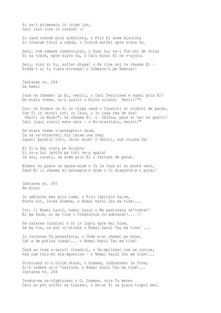 Si sa-L primeasca in inima lor,
Caci Isus vine in curand! :/
Si cand trecem prin suferinta, o Prin El avem biruinta
Si invatam totul a rabda, o Traind astfel spre slava Sa.
Deci, vom ramane credinciosi, o Doar Lui sa-i fim noi de folos
Si sa traim, spre slava Sa, o Caci munai El ne v-ajuta.
Deci, vino si tu, suflet draga! o Pe tine azi te cheama El -
Preda-I si tu viata-ntreaga! o Urmeaza-L pe Emanuel!

Cantarea nr. 264
La bemol
Isus va cheama! La El, veniti, o Caci fericirea e numai prin El!
De-atata vreme, nu-L auziti o Duios zicand: Veniti!"?
Cor: Ce frumos va fi in clipa cand o Curatiti si slobozi de pacat,
Vom fi in ceruri toti cu Isus, o In casa cea de sus!
 Veniti la Mine!", va cheama El. o Odihna, pace si har sa gasiti!
Caci jugul crucii este usor - o Nu-ntarziati, veniti!"
De-atata vreme v-asteapta-n drum,
Ca sa va-ntoarceti din calea cea rea;
Lasati pacatul toti, chiar acum! o Veniti, sub crucea Sa!
El Si-a dat viata pe Golgota
Si cu-a Lui jertfa pe toti ne-a spalat
Ca noi, curati, sa avem prin El o Iertare de pacat.
Nimeni nu poate sa spuna-acum o Ca la Isus el nu poate veni,
Cand El ii cheama si-asteapta-n drum o Cu dragoste-a-i primi!

Cantarea nr. 265
Re minor
In umblarea mea prin lume, o Prin ispitele haine,
Peste tot, Isuse Doamne, o Numai harul Tau ma tine!...
Cor: /: Numai harul, numai harul o Ma pastreaza ne'ncetat!
El ma face, el ma tine o Credincios cu-adevarat!... :/
Pe cararea curatiei o Si in lupta spre mai bine,
Sa ma tin, nu pot ci-ntruna o Numai harul Tau ma tine! ...
In lucrarea Ta preasfanta, o Unde m-ai chemat pe mine,
Cat e de putina roada!... o Numai harul Tau ma tine!
Cand as vrea s-ascult Cuvantul, o Sa-mplinesc cum se cuvine,
Vad cum totu-mi sta-mpotriva - o Numai harul Tau ma tine!...
Orisicand si-n orice stare, o Doamne, indraznesc la Tine;
Si-n cadere si-n 'naltare, o Numai harul Tau ma tine!...
Cantarea nr. 266
Invata-ma sa-nfaptuiesc o O, Doamne, voia Ta mereu
Caci nu pot altfel sa traiesc, o De-ar fi sa piara trupul meu.
 