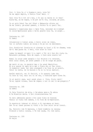Cor: /: Voia Ta :/ o Doamne-n veci, voia Ta!
Sa ma umple deplin, o Pentru Tine! Amin. :/
Caci voia Ta e tot ce-i bun, o Si azi si maine si in veac!
Ajuta-ma, sa ma supun, o Sa pot sa-Ti fiu, oricand, pe plac.
Tu ai prin Duhul Tau cel Sfant o Nebanuite sfinte cai
Sa ma inveti, pe-acest pamant, o Vointa Ta si pasii Tai.
Aceasta-i rugaciunea mea: o Spre Tine, necurmat mi-o-ndrept
Si orice-mprejurare grea o Sa-mi poarte voia Ta, in piept...

Cantarea nr. 267
Si bemol
Intunericul e trecut acum, o Zorii zilei se ivesc,
Iar in suflete lumini se scurg o Ce pe noi ne dezrobesc.
Cor: Scoala-te! Scoala-te si alearga la Isus! o El te cheama, vrea
Sa-ti dea pacea Sa. o Deci, vino acum la Isus!
Lumea te-amagit si-apoi ti-a rapit o Tot ce-i bun din viata ta.
Ratacesti pribeag, fara de ragaz. o Care este soarta ta?
Numai la cruce unde sangele o Lui Hristos s-a revarsat,
Este locul sfant, pe acest pamant o Ce ne scapa de pacat.
Am venit si eu, cu pacatul meu o La acest Mantuitor;
El m-a usurat si apoi mi-a dat o Viata din al Sau izvor.
In momentul cand, vei veni plangand o La Isus ca un gresit,
Cerul va canta, se va bucura o Ca si tu te-ai mantuit.
Astfel mantuit, vei fi fericit, o In aceasta lume rea.
Cu Isus al tau, duci ori si ce rau, o Vietuind spre slava Sa.
In al mortii ceas, auzi acest glas: o Vino, fiule iubit!
Te-ai luptat viteaz, fara de ragaz; o Loc in cer ti-am pregatit."

Cantarea nr. 268
La bemol
In fata Tronului de mila, o Se-aduna spre-a Te adora
A Ta Biserica umila. o Da-i binecuvantarea Ta!
Tu esti adevarata paine o Din care viata ne hranim;
Vesnic in viata vom ramane, o Cu Tine de ne-mpartasim.
Tu moarte-ai indurat si chinul o Si cup-amara ai baut,
Dar Tu-ai lasat painea si vinul o Ca cina celor ce-au crezut.
Da, fericiti vom fi-mpreuna, o Cand trambita va rasuna;
Primind a vietii cununa, o Te vom lauda, Iti vom canta.

Cantarea nr. 269
Do major
 