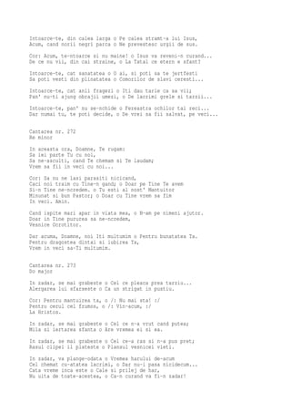 Intoarce-te, din calea larga o Pe calea stramt-a lui Isus,
Acum, cand norii negri parca o Ne prevestesc urgii de sus.
Cor: Acum, te-ntoarce si nu maine! o Isus va reveni-n curand...
De ce nu vii, din cai straine, o La Tatal ce etern e sfant?
Intoarce-te, cat sanatatea o O ai, si poti sa te jertfesti
Sa poti vesti din plinatatea o Comorilor de slavi ceresti...
Intoarce-te, cat anii fragezi o Iti dau tarie ca sa vii;
Pan' nu-ti ajung obrajii umezi, o De lacrimi grele si tarzii...
Intoarce-te, pan' nu se-nchide o Fereastra ochilor tai reci...
Dar numai tu, te poti decide, o De vrei sa fii salvat, pe veci...

Cantarea nr. 272
Re minor
In aceasta ora, Doamne, Te rugam:
Sa iei parte Tu cu noi,
Sa ne-asculti, cand Te chemam si Te laudam;
Vrem sa fii in veci cu noi...
Cor: Sa nu ne lasi parasiti nicicand,
Caci noi traim cu Tine-n gand; o Doar pe Tine Te avem
Si-n Tine ne-ncredem. o Tu esti al nost' Mantuitor
Minunat si bun Pastor; o Doar cu Tine vrem sa fim
In veci. Amin.
Cand ispite mari apar in viata mea, o N-am pe nimeni ajutor.
Doar in Tine pururea sa ne-ncredem,
Vesnice Ocrotitor.
Dar acuma, Doamne, noi Iti multumim o Pentru bunatatea Ta.
Pentru dragostea dintai si iubirea Ta,
Vrem in veci sa-Ti multumim.

Cantarea nr. 273
Do major
In zadar, se mai grabeste o Cel ce pleaca prea tarziu...
Alergarea lui sfarseste o Ca un strigat in pustiu.
Cor: Pentru mantuirea ta, o /: Nu mai sta! :/
Pentru cerul cel frumos, o /: Vin-acum, :/
La Hristos.
In zadar, se mai grabeste o Cel ce n-a vrut cand putea;
Mila si iertarea sfanta o Are vremea ei si ea.
In zadar, se mai grabeste o Cel ce-a ras si n-a pus pret;
Rasul clipei il plateste o Plansul vesnicei vieti.
In zadar, va plange-odata o Vremea harului de-acum
Cel chemat cu-atatea lacrimi, o Dar nu-i pasa nicidecum...
Cata vreme inca este o Cale si prilej de har,
Nu uita de toate-acestea, o Ca-n curand va fi-n zadar!
 