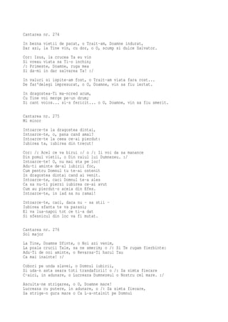 Cantarea nr. 274
In bezna vietii de pacat, o Trait-am, Doamne indurat,
Dar azi, la Tine vin, cu dor, o O, scump si dulce Salvator.
Cor: Isus, la crucea Ta eu vin
Si vreau viata sa Ti-o inchin;
/: Primeste, Doamne, ruga mea
Si da-mi in dar salvarea Ta! :/
In valuri si ispite-am fost, o Trait-am viata fara rost...
De far'delegi impresurat, o O, Doamne, vin sa fiu iertat.
In dragostea-Ti ma-ncred acum,
Cu Tine voi merge pe-un drum;
Si cant voios... si-s fericit... o O, Doamne, vin sa fiu smerit.

Cantarea nr. 275
Mi minor
Intoarce-te la dragostea dintai,
Intoarce-te, o, pana cand amai?
Intoarce-te la ceea ce-ai pierdut:
Iubirea ta, iubirea din trecut!
Cor: /: Acel ce va birui :/ o /: Ii voi da sa manance
Din pomul vietii, o Din raiul lui Dumnezeu. :/
Intoarce-te! O, nu mai sta pe loc!
Adu-ti aminte de-al iubirii foc,
Cum pentru Domnul tu te-ai ostenit
In dragostea dintai cand ai venit.
Intoarce-te, caci Domnul te-a ales
Ca sa nu-ti pierzi iubirea ce-ai avut
Cum au pierdut-o aceia din Efes.
Intoarce-te, in iad sa nu ramai!
Intoarce-te, caci, daca nu - sa stii -
Iubirea sfanta te va parasi;
El va lua-napoi tot ce ti-a dat
Si sfesnicul din loc va fi mutat.

Cantarea nr. 276
Sol major
La Tine, Doamne Sfinte, o Noi azi venim,
La poala crucii Tale, sa ne smerim; o /: Si Te rugam fierbinte:
Adu-Ti de noi aminte, o Revarsa-Ti harul Tau
Ca mai inainte! :/
Cobori pe unda slavei, o Domnul iubirii,
Si uda-n asta seara toti trandafirii! o /: Sa simta fiecare
C-aici, in adunare, o Lucreaza Dumnezeul o Nostru cel mare. :/
Asculta-ne strigarea, o O, Doamne mare!
Lucreaza cu putere, in adunare, o /: Sa simta fiecare,
Sa strige-n gura mare o Ca L-a-ntalnit pe Domnul
 