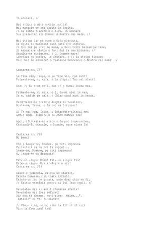 In adunare. :/
Mai ridica o data o Oaia ranita!
Mai mangaie pe cea cazuta in ispita,
/: Sa simta fiecare o C-aici, in adunare
S-a prezentat azi Domnul o Nostru cel mare. :/
Mai striga iar pe nume o Oaia pierduta,
Ca spini si maracini sunt gata s-o inghita.
/: S-o iei pe brat de mama, o Sa-i torni balsam pe rana,
Si mangaiere sfanta o Sa-i dai la cea bolnava. :/
Asculta-ne strigarea, o O, Doamne mare!
Lucreaza cu putere, in adunare, o /: Sa strige fiecare
Ca-i har in adunare! o Traiasca Dumnezeul o Nostru cel mare! :/

Cantarea nr. 277
La Tine vin, Isuse, o La Tine vin, cum sunt!
Primeste-ma, cu mila, o La pieptul Tau cel sfant!
Cor: /: Eu n-am ce-Ti da: :/ o Numai inima mea.
Primeste-ma, cu mila, o Si da-mi ulei in vas,
Sa nu cad de pe cale, o Chiar cand sunt in necaz.
Cand valurile cresc o Asupra-mi navalesc,
Ajuta-ma, Isuse, o Sa pot sa biruiesc!
Si Te mai rog, Isuse, o Intareste-altarul meu
Acolo unde, zilnic, o Eu chem Numele Tau!
Apoi, sfinteste-mi viata o Sa pot ingenunchea,
Cantandu-Ti osanale, o Doamne, spre slava Ta!

Cantarea nr. 278
Mi bemol
Cor : Leaga-ne, Doamne, pe toti impreuna
Cu lanturi ce nu pot fi rupte!...
Leaga-ne, Doamne, pe toti impreuna!
O, leaga-ne cu dragoste!
Este-un singur Domn! Este-un singur Fiu!
Este-un singur Duh si-Acela e viu!
Cantarea nr. 279
Exist-o judecata, exista un sfarsit,
Exista Dumnezeul in toate infinit.
Exista-un loc de groaza, unde doar chin va fi,
/: Exista vesnicia pentru ai lui Isus copii. :/
De-atatea ori ai auzit chemarea sfanta!
De-atatea ori L-ai refuzat!
Din nou te cheama, nu-i zice: Maine...".
 Astazi!" si vei fi salvat!
/: Vino, vino, vino, vino la El! :/ (3 ori)
Vino la Creatorul tau!
 