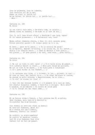 Isus te primeste, Isus te iubeste,
Isus fericire iti da in dar,
Numai sa crezi in jertfa Lui
De pe Calvar. In jertfa Lui... in jertfa Lui!...
- Amin -

Cantarea nr. 280
Mi minor
La usa vietii tale bate, o De-atata timp, un calator...
Adesea vocea Sa razbate, o Se-aude ca un cant de dor...
Cor: O, nu-L lasa strain afara! o Deschide-I usa larg, supus!
El iti aduce primavara... o E Salvatorul tau, Isus!
Mereu refuzi chemarea sfanta, o Desi iti stii cararea grea;
Povara grelelor pacate o El singur poate sa ti-o ia.
El bate... pace sa-ti aduca... o Tu ia zavorul de pacat!
Nu te-mpietri, degrab' te-arunca, o La crucea Sa, sa fii iertat...
Atatia L-au respins afara... o Cand au deschis a fost pustiu...
Era plecat... ce grea povara o Sa vrei, cand este... prea tarziu...

Cantarea nr. 281
Re minor
/: Ma uit la tine: tu esti oare? :/ o Ti-e haina plina de pamant...
Ti-e sufletul manjit si frant... o Abia poti merge pe picioare.
Ma uit la tine si ma doare... o Ca viata prea e trecatoare
/: Si-i prea murdar al tau vesmant... :/
/:   In cautarea unui bine, :/ o Privesti in jos... privesti in sus!...
Ai   vrea un leac, dar leacuri nu-s... o Sa scapi de-ocara si rusine,
Nu   alerga la porti straine, o Neputincioase, ca si tine...
/:   Tu vin' la crucea lui Isus! :/
/: Caci cel mai minunat burete :/ o E sangele ce-a curs pe lemn,
Din sfantul dragostei indemn, o Cand Fiul a strigat: Mi-e sete!"
E sangele, ce pe-ndelete o Te curata de orice pete
/: Si-ti sterge cel mai negru semn... :/

Cantarea nr. 282
Mi se bucura inima-n Domnul, o Caci puterea mea El a-naltat;
Spre vrajmas, gura larg mi-a deschis-o;
Cu-ajutorul Sau m-am bucurat.
Cor: Nimeni nu este-asa sfant ca Domnul!
Nu este-alt Dumnezeu, decat El!
Nu e stanca asa cum e Domnul,
Dumnezeu, Sfantul lui Israel!
Nu vorbiti, cu atata-ngamfare!
Nu rostiti al mandriei cuvant,
Caci El e-un Dumnezeu Care stie
Cantari tot ce faci pe pamant.
 