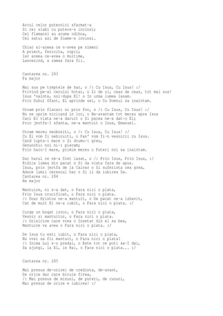 Arcul celor puternici sfarmat-a
Si cei slabi cu putere-s incinsi;
Cei flamanzi au acuma odihna,
Cei satui azi de foame-s invinsi.
Chiar si-aceea ce n-avea pe nimeni
A primit, fericita, copii;
Iar aceea ce-avea o multime,
Lancezind, a ramas fara fii.

Cantarea nr. 283
Fa major
Mai sus pe treptele de har, o /: Cu Isus, Cu Isus! :/
Privind pe-al cerului hotar, o Zi de zi, ceas de ceas, tot mai sus!
Isus 'nainte, noi-dupa El! o In urma lumea lasam.
Prin Duhul Sfant, El aprinde zel, o Cu Domnul sa inaintam.
Urcam prin flacari si prin foc, o /: Cu Isus, Cu Isus! :/
Nu ne oprim nicicand in loc, o Ne-avantam tot mereu spre Isus
Caci El viata ne-a daruit o Si pacea ne-a dat-o El;
Prin jertfa-I sfanta, ne-a mantuit o Isus, Emanuel.
Urcam mereu neobositi, o /: Cu   Isus, Cu Isus! :/
Cu El vom fi nebiruiti, o Pan'   vom fi-n vesnicii cu Isus.
Cand lupta-i mare o Si drumu-i   greu,
Genunchii noi ni-i plecam;
Prin haru-I mare, primim mereu   o Puteri noi sa inaintam.
Dar harul ce ne-a fost lasat, o /: Prin Isus, Prin Isus, :/
Ridica lumea din pacat o Si da viata fara de apus.
Isus, prin jertfa de la Calvar o Si suferinta cea grea,
Aduce lumii cerescul har o Si ii da iubirea Sa.
Cantarea nr. 284
Re major
Mantuire, ni s-a dat, o Fara nici o plata,
Prin Isus crucificat, o Fara nici o plata.
/: Doar Hristos ne-a mantuit, o De pacat ne-a izbavit,
Cat de mult El ne-a iubit, o Fara nici o plata. :/
Curge un bogat izvor, o Fara nici o plata,
Vesnic si mantuitor, o Fara nici o plata.
/: Orisicine care vrea o Insetat din el sa bea,
Mantuire va avea o Fara nici o plata. :/
De   Isus tu esti iubit, o Fara nici o plata,
Nu   vrei sa fii mantuit, o Fara nici o plata?
/:   Inima Lui s-o predai, o Este tot ce poti sa-I dai,
Sa   ajungi, la El, in Rai, o Fara nici o plata... :/

Cantarea nr. 285
Mai presus de-orice: de credinta, de-avant,
De orice dar care biruie firea,
/: Mai presus de minuni, de puteri, de cununi,
Mai presus de orice e iubirea! :/
 