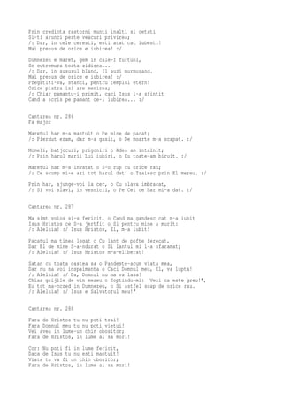 Prin credinta rastorni munti inalti si cetati
Si-ti arunci peste veacuri privirea;
/: Dar, in cele ceresti, esti atat cat iubesti!
Mai presus de orice e iubirea! :/
Dumnezeu e maret, gem in cale-I furtuni,
Se cutremura toata zidirea...
/: Dar, in susurul bland, Il auzi murmurand.
Mai presus de orice e iubirea! :/
Pregatiti-va, stanci, pentru templul etern!
Orice piatra isi are menirea;
/: Chiar pamantu-i primit, caci Isus l-a sfintit
Cand a scris pe pamant ce-i iubirea... :/

Cantarea nr. 286
Fa major
Maretul har m-a mantuit o Pe mine de pacat;
/: Pierdut eram, dar m-a gasit, o De moarte m-a scapat. :/
Momeli, batjocuri, prigoniri o Ades am intalnit;
/: Prin harul marii Lui iubiri, o Eu toate-am biruit. :/
Maretul har m-a invatat o S-o rup cu orice rau;
/: Ce scump mi-e azi tot harul dat! o Traiesc prin El mereu. :/
Prin har, ajunge-voi la cer, o Cu slava imbracat,
/: Si voi slavi, in vesnicii, o Pe Cel ce har mi-a dat. :/

Cantarea nr. 287
Ma simt voios si-s fericit, o Cand ma gandesc cat m-a iubit
Isus Hristos ce S-a jertfit o Si pentru mine a murit:
/: Aleluia! :/ Isus Hristos, El, m-a iubit!
Pacatul ma tinea legat o Cu lant de pofte ferecat,
Dar El de mine S-a-ndurat o Si lantul mi l-a sfaramat;
/: Aleluia! :/ Isus Hristos m-a-eliberat!
Satan cu toata oastea sa o Pandeste-acum viata mea,
Dar nu ma voi inspaimanta o Caci Domnul meu, El, va lupta!
/: Aleluia! :/ Da, Domnul nu ma va lasa!
Chiar grijile de vin mereu o Soptindu-mi: Vezi ca este greu!",
Eu tot ma-ncred in Dumnezeu, o Si astfel scap de orice rau.
/: Aleluia! :/ Isus e Salvatorul meu!"

Cantarea nr. 288
Fara de Hristos tu nu poti trai!
Fara Domnul meu tu nu poti vietui!
Vei avea in lume-un chin obositor;
Fara de Hristos, in lume ai sa mori!
Cor: Nu poti fi in lume fericit,
Daca de Isus tu nu esti mantuit!
Viata ta va fi un chin obositor;
Fara de Hristos, in lume ai sa mori!
 