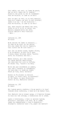 Poti umbla, cat vrei, in lumea de pacat,
Dar sa stii: odata vei fi judecat!
Plata-ti vei primi si vei fi condamnat!
Fara de Hristos, in lume ai sa mori!
Poti sa spui ce vrei, tu nu esti mantuit!
Daca nu-L urmezi, pe veci tu esti pierdut!
Iadul e al tau - un foc mistuitor -
Fara de Hristos, in lume ai sa mori!
Dar, daca asculti de Domnul meu Isus,
Viata ta va fi cu El in ceruri sus.
Bucurii nespuse-acolo vei afla.
Glorie! Marire-n veci! Aleluia!
- Amin -

Cantarea nr. 289
Re minor
M-am saturat de lumea cu necazuri...
Te chem sa ma ajuti sa imi petrec
Ce-a mai ramas din ale ei ragazuri,
Caci zilele asa de iute trec!...
Cor: Tot ce doresc acuma, Doamne sfinte,
E sa Te-apleci, sa poti sa-Ti spun
C-atata vreau: de-acum, mereu 'nainte:
Sa-mi fii Prietenul meu bun...
Mereu alaturi, pe a mea carare,
Voi spune desirat amaru-ntreg,
Iar cand veni-vor zile cu furtune,
Pe drumul Tau, 'nainte o sa merg.
Nu-mi mai pun increderea in oameni,
Caci omu-i trecator si schimbator,
Iar gura mea n-a lauda pe nimeni
Decat pe Tine, bunul Salvator!
Doresc sa Te slujesc cu daruire
Si-apoi, cu Tine-n veci, sa mostenesc!
Tu vei domni, cu mare stralucire.
Slavit sa fii, Mantuitor ceresc!

Cantarea nr. 290
Mi bemol
Noi luptam pentru credinta o Ce-am gasit-o in Isus!
Induram chiar suferinta, o Cand ne-o da Domnul Isus.
Cor: Mantuiti de-un singur sange, o O familie formam;
Cu Isus noi vom invinge, o Credinciosi de Il urmam.
Lupta e inversunata, o Caci cu spirite luptam;
Biruinta-i castigata o De Isus, de Il urmam.
Lumea sta nepasatoare; o Isus e dispretuit.
Strange-ti randurile tale o Tu, popor cel mantuit!
 